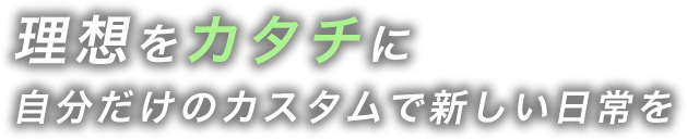 理想をカタチに
        自分だけのカスタムで新しい日常を